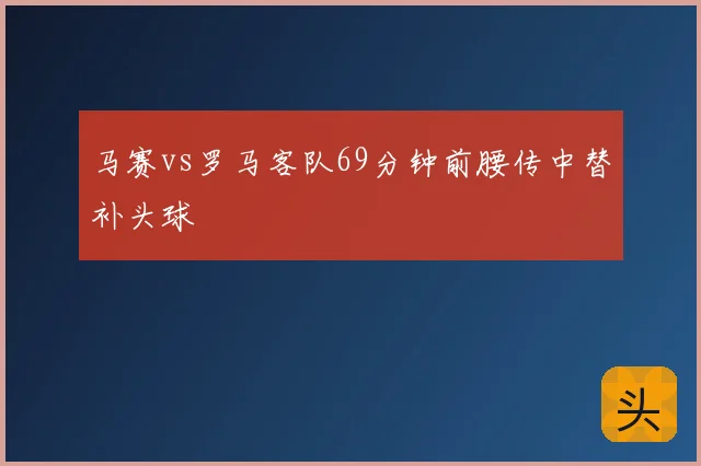马赛vs罗马客队69分钟前腰传中替补头球